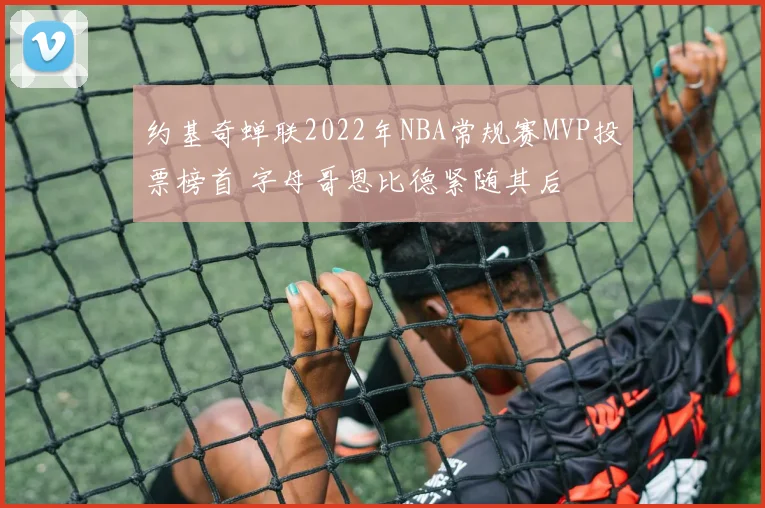 约基奇蝉联2022年NBA常规赛MVP投票榜首 字母哥恩比德紧随其后