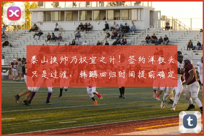 泰山换帅乃权宜之计!签约洋教头只是过渡,韩鹏回归时间提前确定_主帅_教练_证书