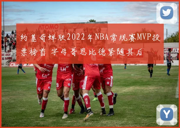 约基奇蝉联2022年NBA常规赛MVP投票榜首 字母哥恩比德紧随其后