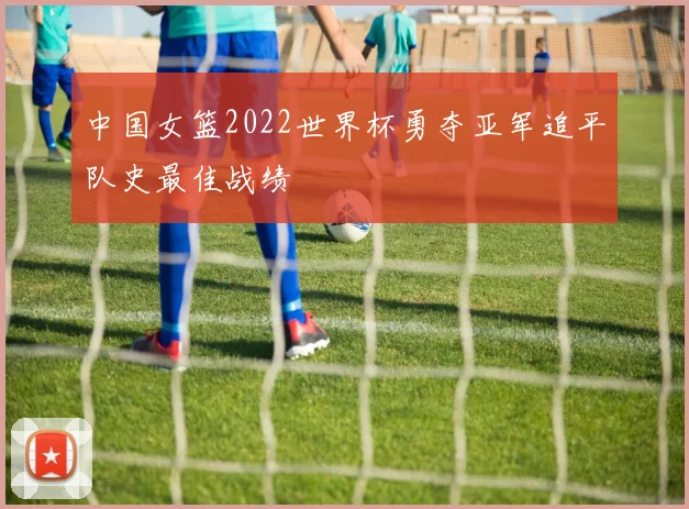 中国女篮2022世界杯勇夺亚军追平队史最佳战绩